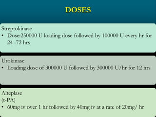 DOSES
Streptokinase
• Dose:250000 U loading dose followed by 100000 U every hr for
24 -72 hrs
Urokinase
• Loading dose of 300000 U followed by 300000 U/hr for 12 hrs
Alteplase
(t-PA)
• 60mg iv over 1 hr followed by 40mg iv at a rate of 20mg/ hr
 