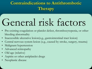 Contraindications to Antithrombotic
Therapy
General risk factors
• Pre-existing coagulation or platelet defect, thrombocytopenia, or other
bleeding abnormality
• Inaccessible ulcerative lesion(e.g., gastrointestinal tract lesion)
• Central nervous system lesion (e.g., caused by stroke, surgery, trauma)
• Malignant hypertension
• Advanced retinopathy
• Old age (relative)
• Aspirin or other antiplatelet drugs
• Neoplastic disease
 