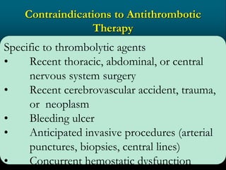 Contraindications to Antithrombotic
Therapy
Specific to thrombolytic agents
• Recent thoracic, abdominal, or central
nervous system surgery
• Recent cerebrovascular accident, trauma,
or neoplasm
• Bleeding ulcer
• Anticipated invasive procedures (arterial
punctures, biopsies, central lines)
• Concurrent hemostatic dysfunction
 