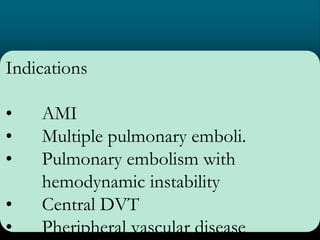 Indications
• AMI
• Multiple pulmonary emboli.
• Pulmonary embolism with
hemodynamic instability
• Central DVT
• Pheripheral vascular disease
 