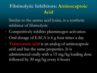 Fibrinolytic Inhibitors: Aminocaproic
Acid
 Similar to the amino acid lysine, is a synthetic
inhibitor of fibrinolysis
 Competitively inhibits plasminogen activation
 Oral dosage of EACA is 6 g four times a day
 Tranexamic acid is an analog of aminocaproic
acid and has the same properties. It is
administered orally with a 15 mg/kg loading dose
followed by 30 mg/kg every 6 hours
 