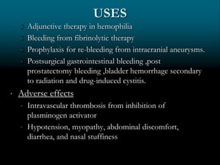 USES
 Adjunctive therapy in hemophilia
 Bleeding from fibrinolytic therapy
 Prophylaxis for re-bleeding from intracranial aneurysms.
 Postsurgical gastrointestinal bleeding ,post
prostatectomy bleeding ,bladder hemorrhage secondary
to radiation and drug-induced cystitis.
 Adverse effects
 Intravascular thrombosis from inhibition of
plasminogen activator
 Hypotension, myopathy, abdominal discomfort,
diarrhea, and nasal stuffiness
 