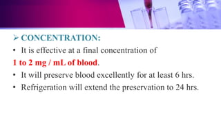  CONCENTRATION:
• It is effective at a final concentration of
1 to 2 mg / mL of blood.
• It will preserve blood excellently for at least 6 hrs.
• Refrigeration will extend the preservation to 24 hrs.
 