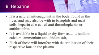 B. Heparine
• It is a natural anticoagulant in the body, found in the
liver, and may also be with in basophils and mast
cells, heparin also called anti thromboplastin or
antithrombin.
• It is available in a liquid or dry form as…… sodium,
calcium, ammonium and lithium salt,
• Each of these will interfere with determination of their
respective ions in the plasma
 