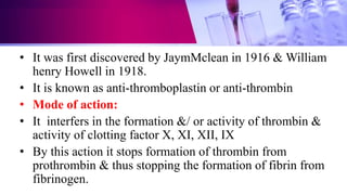 • It was first discovered by JaymMclean in 1916 & William
henry Howell in 1918.
• It is known as anti-thromboplastin or anti-thrombin
• Mode of action:
• It interfers in the formation &/ or activity of thrombin &
activity of clotting factor X, XI, XII, IX
• By this action it stops formation of thrombin from
prothrombin & thus stopping the formation of fibrin from
fibrinogen.
 