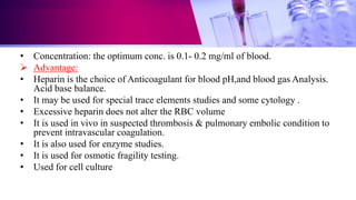 • Concentration: the optimum conc. is 0.1- 0.2 mg/ml of blood.
 Advantage:
• Heparin is the choice of Anticoagulant for blood pH,and blood gas Analysis.
Acid base balance.
• It may be used for special trace elements studies and some cytology .
• Excessive heparin does not alter the RBC volume
• It is used in vivo in suspected thrombosis & pulmonary embolic condition to
prevent intravascular coagulation.
• It is also used for enzyme studies.
• It is used for osmotic fragility testing.
• Used for cell culture
 