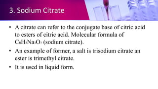 3. Sodium Citrate
• A citrate can refer to the conjugate base of citric acid
to esters of citric acid. Molecular formula of
C6H5Na3O7 (sodium citrate).
• An example of former, a salt is trisodium citrate an
ester is trimethyl citrate.
• It is used in liquid form.
 