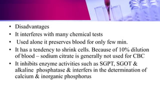• Disadvantages
• It interferes with many chemical tests
• Used alone it preserves blood for only few min.
• It has a tendency to shrink cells. Because of 10% dilution
of blood – sodium citrate is generally not used for CBC
• It inhibits enzyme activities such as SGPT, SGOT &
alkaline phosphatase & interfers in the determination of
calcium & inorganic phosphorus
 