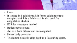 • Uses:
• It is used in liquid form & it forms calcium citrate
complex which is soluble so it is also used for
coagulation studies.
• ESR by westergen method
• Reticulocytes count
• Act as a both diluent and anticoagulant
• Heinz body detection
• Trisodium citrate is employed as a flavouring agent.
 
