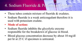 4. Sodium Fluoride & Potassium Oxalate
• These tubes contain mixture of fluoride & oxalates.
• Sodium fluoride is a weak anticoagulant therefore it is
used with potassium oxalate.
• Mode of action:
• Sodium fluoride inhibits the glycolytic enzyme
responsible for the breakdown of glucose in blood.
• Blood glucose concentration decrease by about 10 mg/dl
per hr at 25 C if specimen is untreated.
 