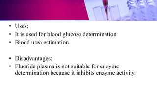 • Uses:
• It is used for blood glucose determination
• Blood urea estimation
• Disadvantages:
• Fluoride plasma is not suitable for enzyme
determination because it inhibits enzyme activity.
 