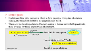  Mode of action:
• Oxalate combine with calcium in blood to form insoluble precipitate of calcium
oxalate. By this action it inhibits the coagulation of blood.
• These acts by chelating calcium . Calcium oxalate is formed as insoluble precipitate,
these are used for blood chemistry and hematocrit.
 