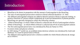 Introduction
• Blood has to be drawn in proportion with the amount of anticoagulant in the blood bag
• The ratio of anticoagulant preservation solution to blood collected should be 1.4: 10ml
• The different anticoagulant solutions are added to blood to preserve blood, to prevent clotting, to
preserve functions of various cellular components & to prevent denaturation of plasma proteins.
• Blood bags are specially designed to collect the following volumes:
• 350ml of blood bags: in which 350ml of blood is collected into 49 ml of anticoagulant solution
• 450ml of blood bags: : in which 450ml of blood is collected into 69 ml of anticoagulant solution
• The first anticoagulant preservative was introduced by Rous & Turner in 1916.
• It consist citrate and glucose solution.
• In 1943 during 2nd world war, an acidified citrate dextrose solution was introduced by loutit and
Mollison. It is used for preservation of blood.
• The different anticoagulant preservative solution available for whole blood collection & storage
are as follows:
 