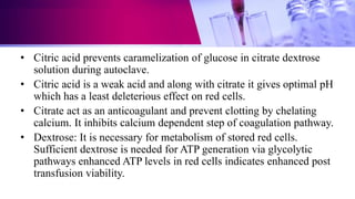 • Citric acid prevents caramelization of glucose in citrate dextrose
solution during autoclave.
• Citric acid is a weak acid and along with citrate it gives optimal pH
which has a least deleterious effect on red cells.
• Citrate act as an anticoagulant and prevent clotting by chelating
calcium. It inhibits calcium dependent step of coagulation pathway.
• Dextrose: It is necessary for metabolism of stored red cells.
Sufficient dextrose is needed for ATP generation via glycolytic
pathways enhanced ATP levels in red cells indicates enhanced post
transfusion viability.
 
