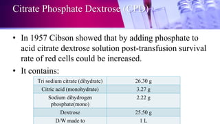 Citrate Phosphate Dextrose (CPD)
• In 1957 Cibson showed that by adding phosphate to
acid citrate dextrose solution post-transfusion survival
rate of red cells could be increased.
• It contains:
Tri sodium citrate (dihydrate) 26.30 g
Citric acid (monohydrate) 3.27 g
Sodium dihydrogen
phosphate(mono)
2.22 g
Dextrose 25.50 g
D/W made to 1 L
 