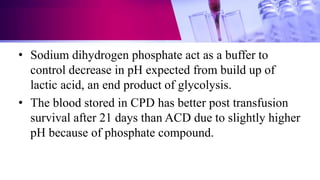 • Sodium dihydrogen phosphate act as a buffer to
control decrease in pH expected from build up of
lactic acid, an end product of glycolysis.
• The blood stored in CPD has better post transfusion
survival after 21 days than ACD due to slightly higher
pH because of phosphate compound.
 