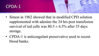 CPDA-1
• Simon in 1962 showed that in modified CPD solution
supplemented with adenine the 24 hrs post transfusion
survival of red cells was 80.5 ± 6.5% after 35 days
storage.
• CPDA-1 is anticoagulant preservative used in recent
blood banks.
 