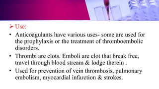  Use:
• Anticoagulants have various uses- some are used for
the prophylaxis or the treatment of thromboembolic
disorders.
• Thrombi are clots. Emboli are clot that break free,
travel through blood stream & lodge therein .
• Used for prevention of vein thrombosis, pulmonary
embolism, myocardial infarction & strokes.
 