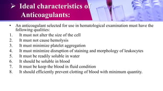  Ideal characteristics of
Anticoagulants:
• An anticoagulant selected for use in hematological examination must have the
following qualities:
1. It must not alter the size of the cell
2. It must not cause hemolysis
3. It must minimize platelet aggregation
4. It must minimize disruption of staining and morphology of leukocytes
5. It must be readily soluble in water
6. It should be soluble in blood
7. It must be keep the blood in fluid condition
8. It should efficiently prevent clotting of blood with minimum quantity.
 