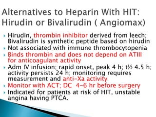  Hirudin, thrombin inhibitor derived from leech;
Bivalirudin is synthetic peptide based on hirudin
 Not associated with immune thrombocytopenia
 Binds thrombin and does not depend on ATIII
for anticoagulant activity
 Adm IV infusion; rapid onset, peak 4 h; t½ 4.5 h;
activity persists 24 h; monitoring requires
measurement and anti-Xa activity
 Monitor with ACT; DC 4-6 hr before surgery
 Indicated for patients at risk of HIT, unstable
angina having PTCA.
 