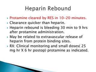  Protamine cleared by RES in 10-20 minutes.
 Clearance quicker than heparin.
 Heparin rebound is bleeding 30 min to 9 hrs
after protamine administration.
 May be related to extravascular release of
heparin from protein binding sites.
 RX: Clinical monitoring and small doses( 25
mg hr X 6 hr postop) protamine as indicated.
 