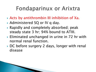  Acts by antithrombin III inhibition of Xa.
 Administered SQ or IV q day.
 Rapidly and completely absorbed; peak
steady state 3 hr; 94% bound to ATIII.
 Eliminated unchanged in urine in 72 hr with
normal renal function.
 DC before surgery 2 days, longer with renal
disease
 