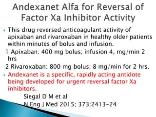  This drug reversed anticoagulant activity of
apixaban and rivaroxaban in healthy older patients
within minutes of bolus and infusion.
1 Apixaban: 400 mg bolus; infusion 4, mg/min 2
hrs
2 Rivaroxaban: 800 mg bolus; 8 mg/min for 2 hrs.
 Andexanet is a specific, rapidly acting antidote
being developed for urgent reversal factor Xa
inhibitors.
Siegal D M et al
N Eng J Med 2015; 373:2413-24
 