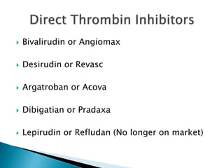  Bivalirudin or Angiomax
 Desirudin or Revasc
 Argatroban or Acova
 Dibigatian or Pradaxa
 Lepirudin or Refludan (No longer on market)
 