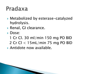  Metabolized by esterase-catalyzed
hydrolysis.
 Renal, GI clearance.
 Dose:
1 Cr Cl. 30 ml/min 150 mg PO BID
2 Cr Cl < 15mL/min 75 mg PO BID
 Antidote now available.
 