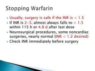  Usually, surgery is safe if the INR is < 1.5
 If INR is 2-3, almost always falls to < 1.5
within 115 h or 4.8 d after last dose
 Neurosurgical procedures, some noncardiac
surgeries, nearly normal (INR < 1.2 desired)
 Check INR immediately before surgery
 
