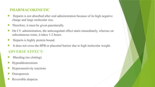 PHARMACOKINETIC
 Heparin is not absorbed after oral administration because of its high negative
charge and large molecular size.
 Therefore, it must be given parenterally.
 On I.V. administration, the anticoagulant effect starts immediately, whereas on
subcutaneous route, it takes 1-2 hours.
 Heparin is highly protein bound.
 It does not cross the BPB or placental barrier due to high molecular weight.
ADVERSE EFFECT:
 Bleeding (no clotting)
 Hypoaldosteronism
 Hypersensitivity reactions
 Osteoporosis
 Reversible alopecia
 