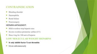 CONTRAINDICATION
 Bleeding disorder
 Haemophilia
 Renal failure
 Neurosurgery
HEPARIN ANTAGONIST:
 Mild overdose-stop heparin uses
 Severe overdose-protamine sulfate (I.V)
 Dose-1mg for 100 unit of heparin
LOW MOLECULAR WEIGHT HEPARINS
 It only inhibit factor X not thrombin
 Given subcutaneously
 