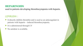 HEPARINOIDS
used in patients developing thrombocytopenia with heparin.
LEPIRUDIN :
 It directly inhibits thrombin and is used as an anticoagulant in
patients with heparin – induced thrombocytopenia.
 It is administered through I.V
 No antidote is available.
 
