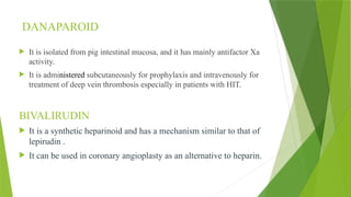 DANAPAROID
 It is isolated from pig intestinal mucosa, and it has mainly antifactor Xa
activity.
 It is administered subcutaneously for prophylaxis and intravenously for
treatment of deep vein thrombosis especially in patients with HIT.
BIVALIRUDIN
 It is a synthetic heparinoid and has a mechanism similar to that of
lepirudin .
 It can be used in coronary angioplasty as an alternative to heparin.
 