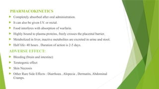 PHARMACOKINETICS
 Completely absorbed after oral administration.
 It can also be given I.V. or rectal.
 Food interferes with absorption of warfarin.
 Highly bound to plasma proteins, freely crosses the placental barrier.
 Metabolized in liver, inactive metabolites are excreted in urine and stool.
 Half life- 40 hours . Duration of action is 2-5 days.
ADVERSE EFFECT:
 Bleeding (brain and intestine)
 Teratogenic effect
 Skin Necrosis
 Other Rare Side Effects : Diarrhoea , Alopecia , Dermatits, Abdominal
Cramps.
 