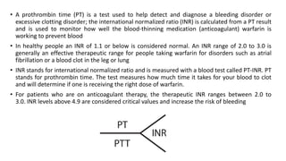 • A prothrombin time (PT) is a test used to help detect and diagnose a bleeding disorder or
excessive clotting disorder; the international normalized ratio (INR) is calculated from a PT result
and is used to monitor how well the blood-thinning medication (anticoagulant) warfarin is
working to prevent blood
• In healthy people an INR of 1.1 or below is considered normal. An INR range of 2.0 to 3.0 is
generally an effective therapeutic range for people taking warfarin for disorders such as atrial
fibrillation or a blood clot in the leg or lung
• INR stands for international normalized ratio and is measured with a blood test called PT-INR. PT
stands for prothrombin time. The test measures how much time it takes for your blood to clot
and will determine if one is receiving the right dose of warfarin.
• For patients who are on anticoagulant therapy, the therapeutic INR ranges between 2.0 to
3.0. INR levels above 4.9 are considered critical values and increase the risk of bleeding
 