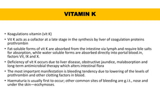 VITAMIN K
• Koagulations vitamin (vit K)
• Vit K acts as a cofactor at a late stage in the synthesis by liver of coagulation proteins
prothrombin
• Fat-soluble forms of vit K are absorbed from the intestine via lymph and require bile salts
for absorption, while water soluble forms are absorbed directly into portal blood.in,
factors VII, IX and X.
• Deficiency of vit K occurs due to liver disease, obstructive jaundice, malabsorption and
long-term antimicrobial therapy which alters intestinal flora
• The most important manifestation is bleeding tendency due to lowering of the levels of
prothrombin and other clotting factors in blood.
• Haematuria is usually first to occur; other common sites of bleeding are g.i.t., nose and
under the skin—ecchymoses.
 