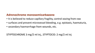 Adrenochrome monosemicarbazone
• It is believed to reduce capillary fragility, control oozing from raw
• surfaces and prevent microvessel bleeding, e.g. epistaxis, haematuria,
• secondary haemorrhage from wounds, etc.
STYPTOCHROME 3 mg/2 ml inj., STYPTOCID: 2 mg/2 ml inj.
 