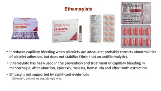 Ethamsylate
• It reduces capillary bleeding when platelets are adequate; probably corrects abnormalities
of platelet adhesion, but does not stabilize fibrin (not an antifibrinolytic).
• Ethamsylate has been used in the prevention and treatment of capillary bleeding in
menorrhagia, after abortion, epistaxis, malena, hematuria and after tooth extraction
• Efficacy is not supported by significant evidences
ETHAMSYL 250, 500 mg tabs; 250 mg/2 ml inj.
 