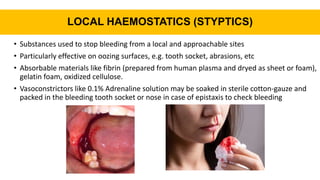 LOCAL HAEMOSTATICS (STYPTICS)
• Substances used to stop bleeding from a local and approachable sites
• Particularly effective on oozing surfaces, e.g. tooth socket, abrasions, etc
• Absorbable materials like fibrin (prepared from human plasma and dryed as sheet or foam),
gelatin foam, oxidized cellulose.
• Vasoconstrictors like 0.1% Adrenaline solution may be soaked in sterile cotton-gauze and
packed in the bleeding tooth socket or nose in case of epistaxis to check bleeding
 