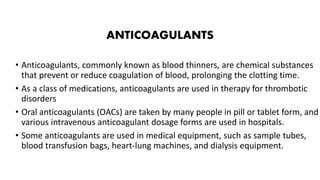 ANTICOAGULANTS
• Anticoagulants, commonly known as blood thinners, are chemical substances
that prevent or reduce coagulation of blood, prolonging the clotting time.
• As a class of medications, anticoagulants are used in therapy for thrombotic
disorders
• Oral anticoagulants (OACs) are taken by many people in pill or tablet form, and
various intravenous anticoagulant dosage forms are used in hospitals.
• Some anticoagulants are used in medical equipment, such as sample tubes,
blood transfusion bags, heart-lung machines, and dialysis equipment.
 