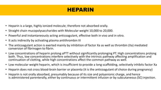HEPARIN
• Heparin is a large, highly ionized molecule; therefore not absorbed orally.
• Straight chain mucopolysaccharides with Molecular weight 10,000 to 20,000.
• Powerful and instantaneously acting anticoagulant, effective both in vivo and in vitro.
• It acts indirectly by activating plasma antithrombin III
• The anticoagulant action is exerted mainly by inhibition of factor Xa as well as thrombin (IIa) mediated
conversion of fibrinogen to fibrin.
• Low concentrations of heparin prolong aPTT without significantly prolonging PT. High concentrations prolong
both. Thus, low concentrations interfere selectively with the intrinsic pathway affecting amplification and
continuation of clotting, while high concentrations affect the common pathway as well.
• Low molecular weight heparin, which is insufficient to provide a long scaffolding, selectively inhibits factor Xa
• Heparin does not cross blood-brain barrier or placenta (it is the anticoagulant of choice during pregnancy)
• Heparin is not orally absorbed, presumably because of its size and polyanionic charge, and hence
is administered parenterally, either by continuous or intermittent infusion or by subcutaneous (SC) injection.
 