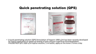 Quick penetrating solution (QPS)
• A quick penetrating solution (QPS) formulation of heparin 1000 u/ml has been recently developed
for topical application to speed up healing of post-infusion superficial thrombophebitis.
PHLEBOTROY QPS 1000 u/ml topical solution; 5 ml bottle; apply on the lesion 3 times a day
 