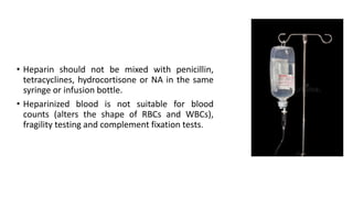 • Heparin should not be mixed with penicillin,
tetracyclines, hydrocortisone or NA in the same
syringe or infusion bottle.
• Heparinized blood is not suitable for blood
counts (alters the shape of RBCs and WBCs),
fragility testing and complement fixation tests.
 