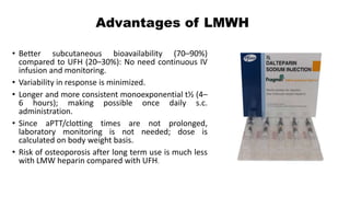 Advantages of LMWH
• Better subcutaneous bioavailability (70–90%)
compared to UFH (20–30%): No need continuous IV
infusion and monitoring.
• Variability in response is minimized.
• Longer and more consistent monoexponential t½ (4–
6 hours); making possible once daily s.c.
administration.
• Since aPTT/clotting times are not prolonged,
laboratory monitoring is not needed; dose is
calculated on body weight basis.
• Risk of osteoporosis after long term use is much less
with LMW heparin compared with UFH.
 