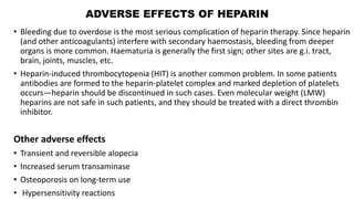 ADVERSE EFFECTS OF HEPARIN
• Bleeding due to overdose is the most serious complication of heparin therapy. Since heparin
(and other anticoagulants) interfere with secondary haemostasis, bleeding from deeper
organs is more common. Haematuria is generally the first sign; other sites are g.i. tract,
brain, joints, muscles, etc.
• Heparin-induced thrombocytopenia (HIT) is another common problem. In some patients
antibodies are formed to the heparin-platelet complex and marked depletion of platelets
occurs—heparin should be discontinued in such cases. Even molecular weight (LMW)
heparins are not safe in such patients, and they should be treated with a direct thrombin
inhibitor.
Other adverse effects
• Transient and reversible alopecia
• Increased serum transaminase
• Osteoporosis on long-term use
• Hypersensitivity reactions
 