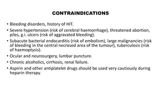 CONTRAINDICATIONS
• Bleeding disorders, history of HIT.
• Severe hypertension (risk of cerebral haemorrhage), threatened abortion,
piles, g.i. ulcers (risk of aggravated bleeding).
• Subacute bacterial endocarditis (risk of embolism), large malignancies (risk
of bleeding in the central necrosed area of the tumour), tuberculosis (risk
of haemoptysis).
• Ocular and neurosurgery, lumbar puncture.
• Chronic alcoholics, cirrhosis, renal failure.
• Aspirin and other antiplatelet drugs should be used very cautiously during
heparin therapy.
 