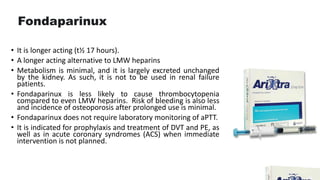 Fondaparinux
• It is longer acting (t½ 17 hours).
• A longer acting alternative to LMW heparins
• Metabolism is minimal, and it is largely excreted unchanged
by the kidney. As such, it is not to be used in renal failure
patients.
• Fondaparinux is less likely to cause thrombocytopenia
compared to even LMW heparins. Risk of bleeding is also less
and incidence of osteoporosis after prolonged use is minimal.
• Fondaparinux does not require laboratory monitoring of aPTT.
• It is indicated for prophylaxis and treatment of DVT and PE, as
well as in acute coronary syndromes (ACS) when immediate
intervention is not planned.
 