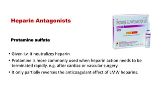 Protamine sulfate
• Given i.v. it neutralizes heparin
• Protamine is more commonly used when heparin action needs to be
terminated rapidly, e.g. after cardiac or vascular surgery.
• It only partially reverses the anticoagulant effect of LMW heparins.
Heparin Antagonists
 