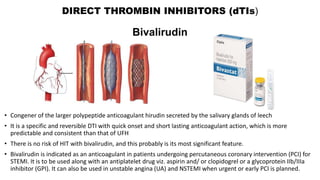 DIRECT THROMBIN INHIBITORS (dTIs)
Bivalirudin
• Congener of the larger polypeptide anticoagulant hirudin secreted by the salivary glands of leech
• It is a specific and reversible DTI with quick onset and short lasting anticoagulant action, which is more
predictable and consistent than that of UFH
• There is no risk of HIT with bivalirudin, and this probably is its most significant feature.
• Bivalirudin is indicated as an anticoagulant in patients undergoing percutaneous coronary intervention (PCI) for
STEMI. It is to be used along with an antiplatelet drug viz. aspirin and/ or clopidogrel or a glycoprotein IIb/IIIa
inhibitor (GPI). It can also be used in unstable angina (UA) and NSTEMI when urgent or early PCI is planned.
 